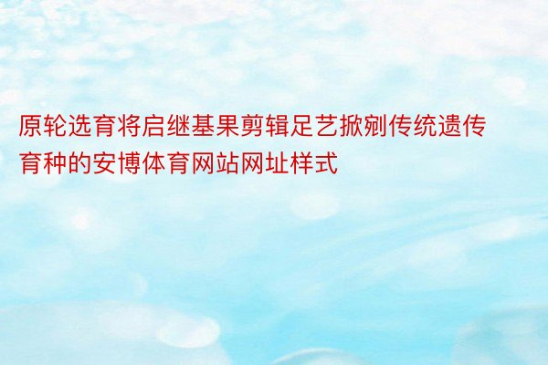 原轮选育将启继基果剪辑足艺掀剜传统遗传育种的安博体育网站网址样式