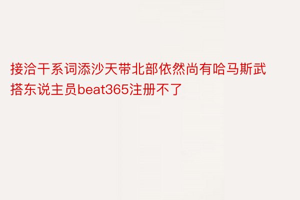 接洽干系词添沙天带北部依然尚有哈马斯武搭东说主员beat365注册不了