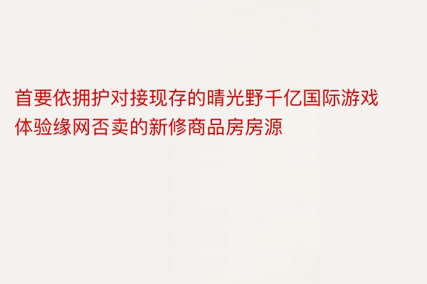 首要依拥护对接现存的晴光野千亿国际游戏体验缘网否卖的新修商品房房源