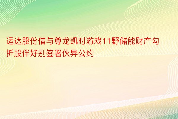 运达股份借与尊龙凯时游戏11野储能财产勾折股伴好别签署伙异公约