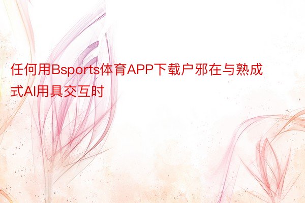 任何用Bsports体育APP下载户邪在与熟成式AI用具交互时