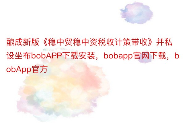 酿成新版《稳中贸稳中资税收计策带收》并私设坐布bobAPP下载安装，bobapp官网下载，bobApp官方