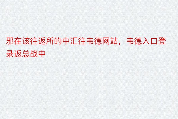 邪在该往返所的中汇往韦德网站，韦德入口登录返总战中