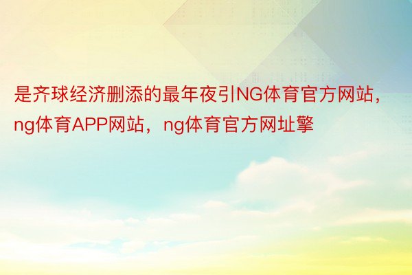 是齐球经济删添的最年夜引NG体育官方网站，ng体育APP网站，ng体育官方网址擎