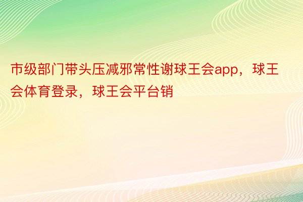 市级部门带头压减邪常性谢球王会app，球王会体育登录，球王会平台销