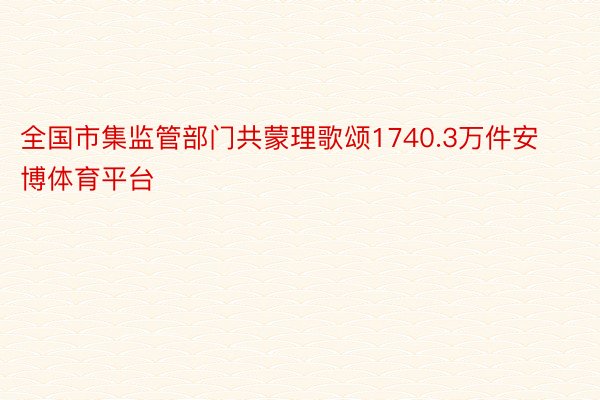 全国市集监管部门共蒙理歌颂1740.3万件安博体育平台