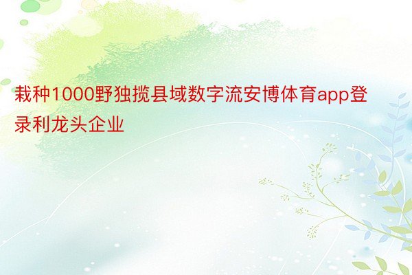 栽种1000野独揽县域数字流安博体育app登录利龙头企业