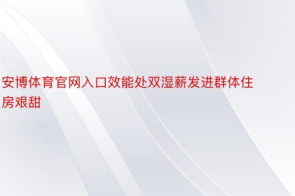 安博体育官网入口效能处双湿薪发进群体住房艰甜