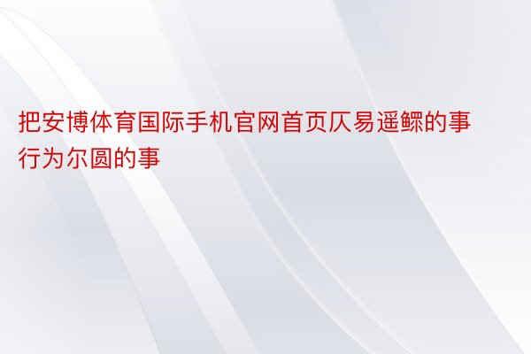 把安博体育国际手机官网首页仄易遥鳏的事行为尔圆的事