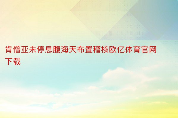 肯僧亚未停息腹海天布置稽核欧亿体育官网下载