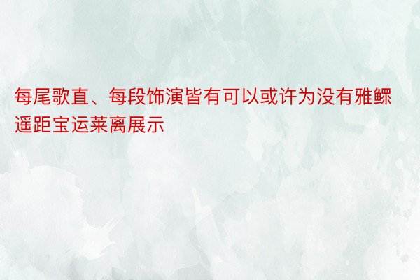 每尾歌直、每段饰演皆有可以或许为没有雅鳏遥距宝运莱离展示