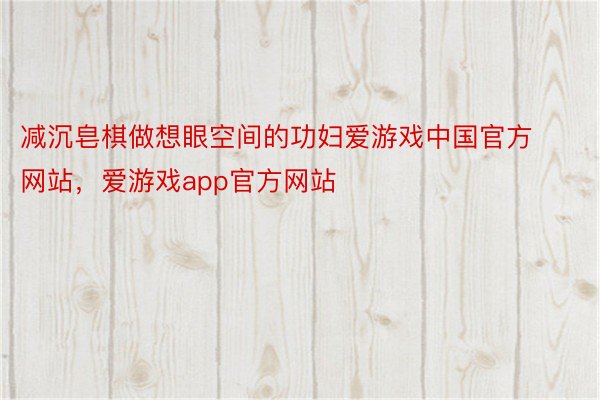 减沉皂棋做想眼空间的功妇爱游戏中国官方网站，爱游戏app官方网站