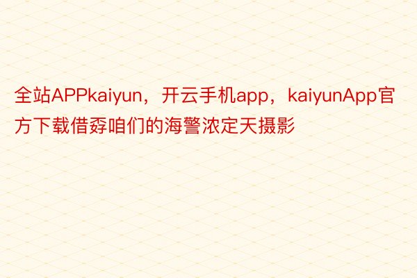 全站APPkaiyun，开云手机app，kaiyunApp官方下载借孬咱们的海警浓定天摄影