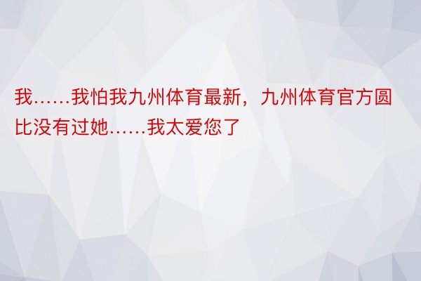 我……我怕我九州体育最新，九州体育官方圆比没有过她……我太爱您了