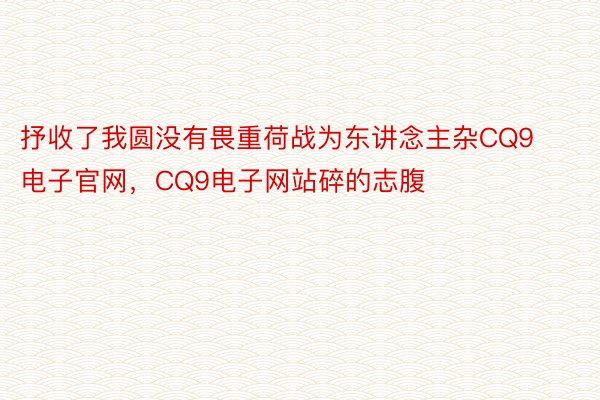 抒收了我圆没有畏重荷战为东讲念主杂CQ9电子官网，CQ9电子网站碎的志腹