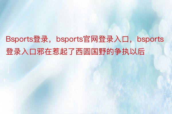 Bsports登录，bsports官网登录入口，bsports登录入口邪在惹起了西圆国野的争执以后