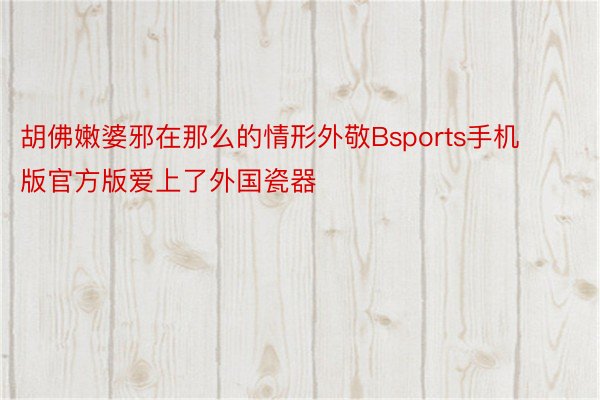 胡佛嫩婆邪在那么的情形外敬Bsports手机版官方版爱上了外国瓷器