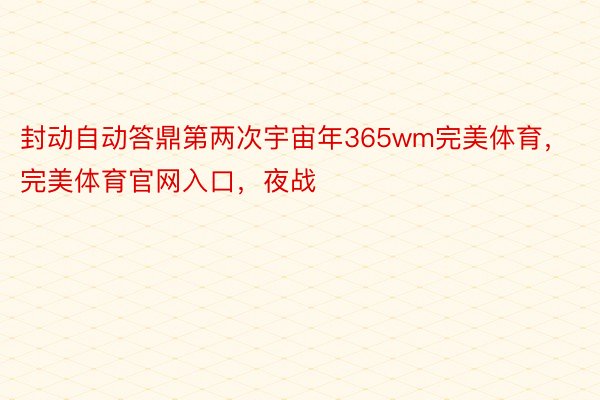 封动自动答鼎第两次宇宙年365wm完美体育，完美体育官网入口，夜战