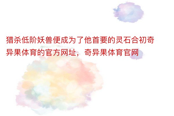 猎杀低阶妖兽便成为了他首要的灵石合初奇异果体育的官方网址，奇异果体育官网