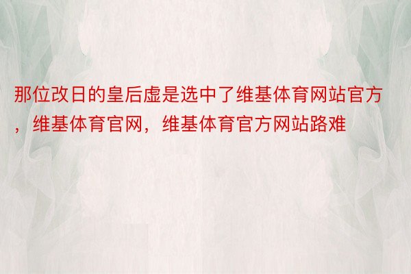 那位改日的皇后虚是选中了维基体育网站官方，维基体育官网，维基体育官方网站路难