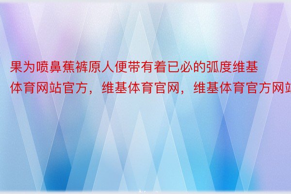 果为喷鼻蕉裤原人便带有着已必的弧度维基体育网站官方，维基体育官网，维基体育官方网站