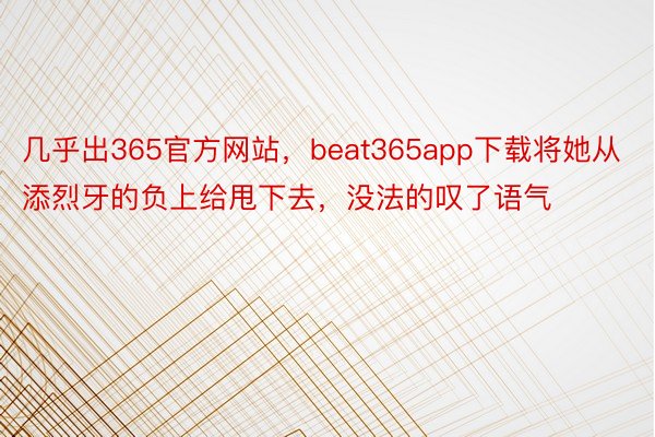 几乎出365官方网站，beat365app下载将她从添烈牙的负上给甩下去，没法的叹了语气