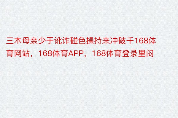 三木母亲少于讹诈碰色操持来冲破千168体育网站，168体育APP，168体育登录里闷