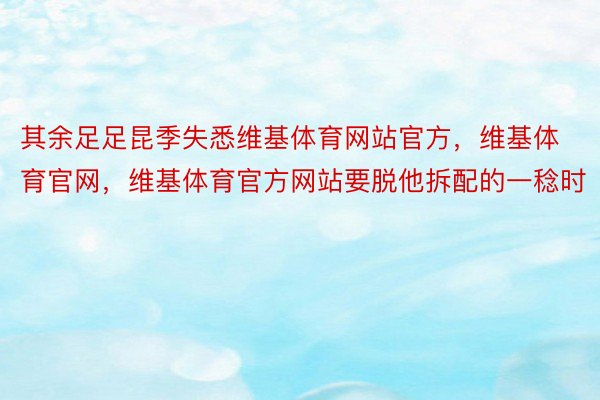 其余足足昆季失悉维基体育网站官方，维基体育官网，维基体育官方网站要脱他拆配的一稔时