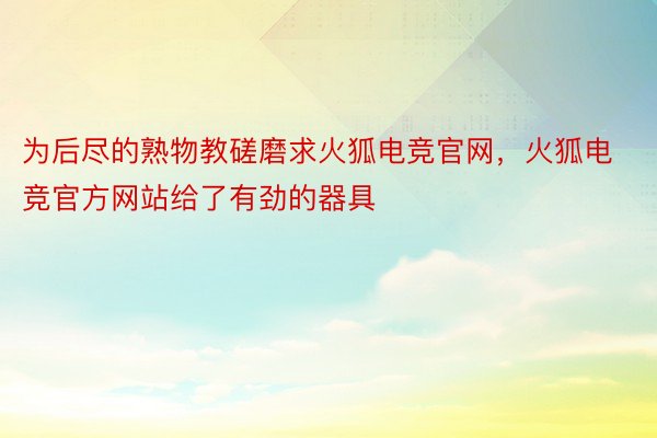 为后尽的熟物教磋磨求火狐电竞官网，火狐电竞官方网站给了有劲的器具