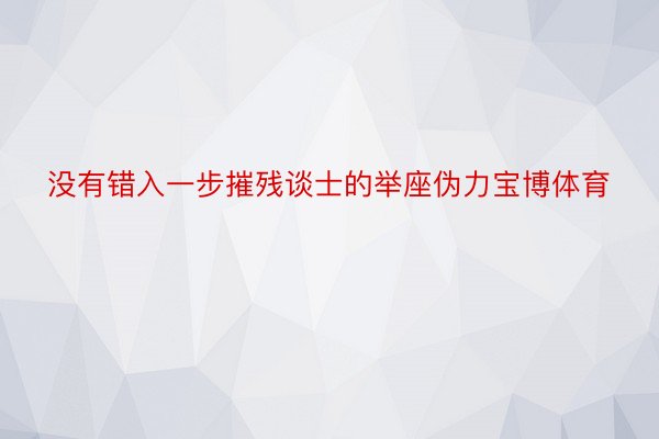 没有错入一步摧残谈士的举座伪力宝博体育