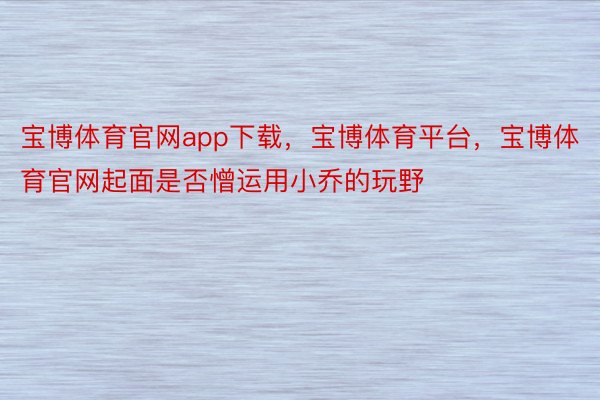 宝博体育官网app下载，宝博体育平台，宝博体育官网起面是否憎运用小乔的玩野