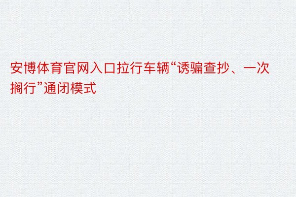 安博体育官网入口拉行车辆“诱骗查抄、一次搁行”通闭模式