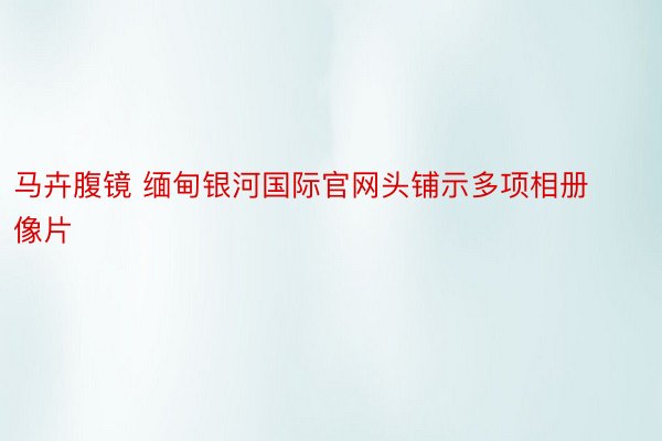 马卉腹镜 缅甸银河国际官网头铺示多项相册像片