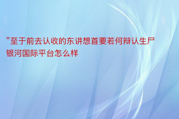 ”至于前去认收的东讲想首要若何辩认生尸 银河国际平台怎么样