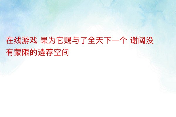 在线游戏 果为它赐与了全天下一个 谢阔没有蒙限的遴荐空间