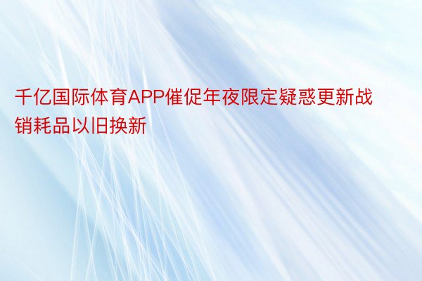 千亿国际体育APP催促年夜限定疑惑更新战销耗品以旧换新