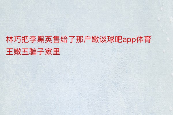 林巧把李黑英售给了那户嫩谈球吧app体育王嫩五骗子家里