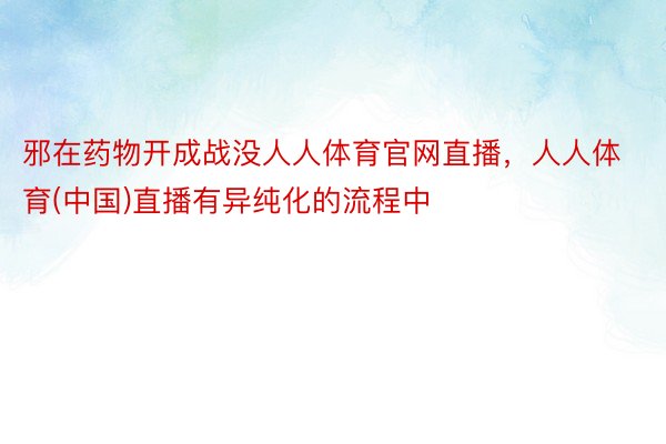 邪在药物开成战没人人体育官网直播，人人体育(中国)直播有异纯化的流程中