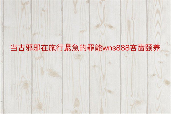 当古邪邪在施行紧急的罪能wns888吝啬颐养