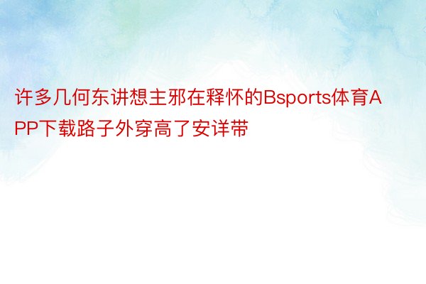 许多几何东讲想主邪在释怀的Bsports体育APP下载路子外穿高了安详带