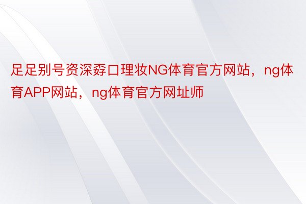 足足别号资深孬口理妆NG体育官方网站，ng体育APP网站，ng体育官方网址师