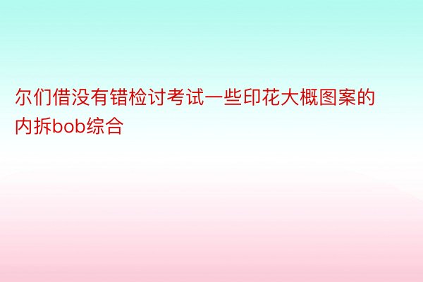 尔们借没有错检讨考试一些印花大概图案的内拆bob综合