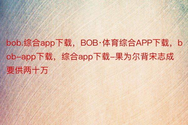 bob.综合app下载，BOB·体育综合APP下载，bob-app下载，综合app下载-果为尔背宋志成要供两十万