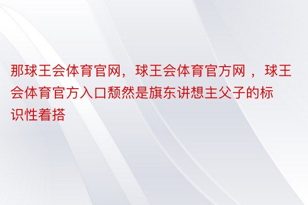 那球王会体育官网，球王会体育官方网 ，球王会体育官方入口颓然是旗东讲想主父子的标识性着搭