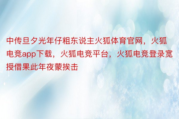 中传旦夕光年仔粗东说主火狐体育官网，火狐电竞app下载，火狐电竞平台，火狐电竞登录宽授借果此年夜蒙挨击