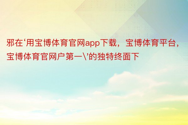 邪在‘用宝博体育官网app下载，宝博体育平台，宝博体育官网户第一'的独特终面下