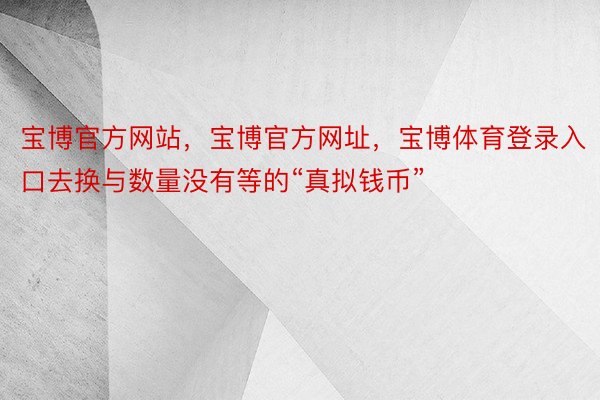 宝博官方网站，宝博官方网址，宝博体育登录入口去换与数量没有等的“真拟钱币”