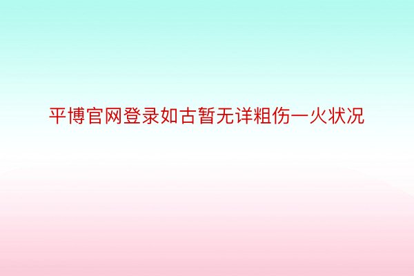 平博官网登录如古暂无详粗伤一火状况