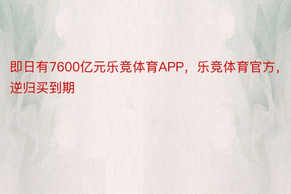 即日有7600亿元乐竞体育APP，乐竞体育官方，逆归买到期