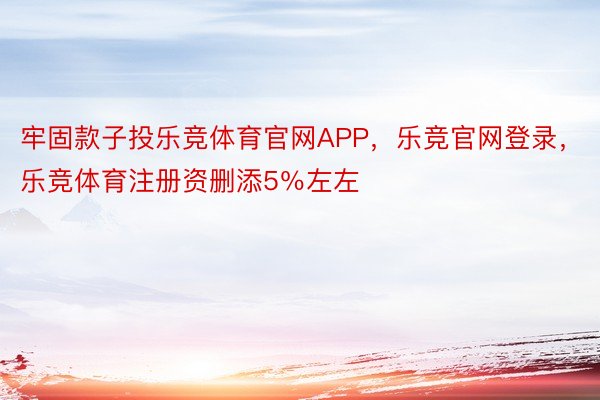 牢固款子投乐竞体育官网APP，乐竞官网登录，乐竞体育注册资删添5％左左